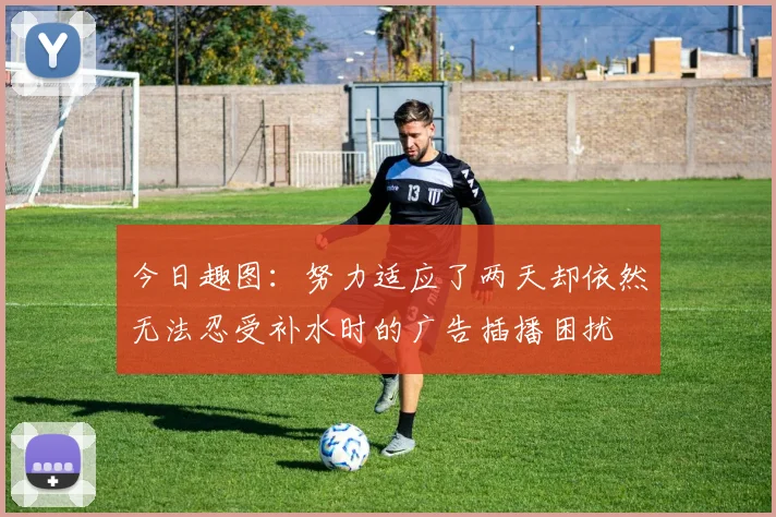 今日趣图：努力适应了两天却依然无法忍受补水时的广告插播困扰