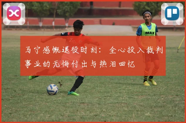 马宁感慨退役时刻：全心投入裁判事业的无悔付出与热泪回忆