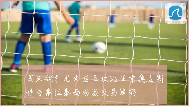 国米欲引尤文后卫坎比亚索奥古斯特与弗拉泰西或成交易筹码