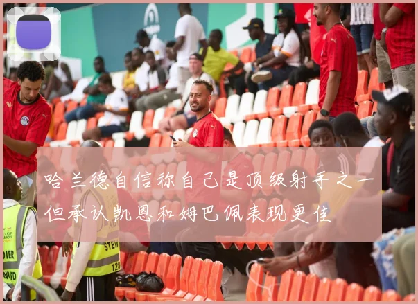 哈兰德自信称自己是顶级射手之一但承认凯恩和姆巴佩表现更佳