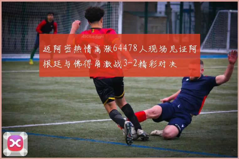 迈阿密热情高涨64478人现场见证阿根廷与佛得角激战3-2精彩对决