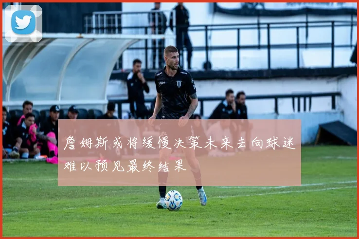 詹姆斯或将缓慢决策未来去向球迷难以预见最终结果